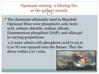 Opencast mining- a blazing fire
at the gallery mouth.
The chemicals ultimately used in Shatabdi
Opencast Mine were phosphoric acid, boric
acid, sodium chloride, sodium silicate,
Diammonium phosphate (DAP), and silica gel
in varying proportions.
1.A water admix with phosphoric acid (0.05 to
0.10 %) was sprayed onto the flames. They die
down within 5 to 7 min.
 