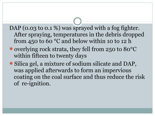 DAP (0.03 to 0.1 %) was sprayed with a fog fighter.
After spraying, temperatures in the debris dropped
from 450 to 60 °C and below within 10 to 12 h
overlying rock strata, they fell from 250 to 80°C
within fifteen to twenty days
Silica gel, a mixture of sodium silicate and DAP,
was applied afterwards to form an impervious
coating on the coal surface and thus reduce the risk
of re-ignition.
 
