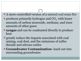 A more-controlled version of a natural coal seam fire
produces primarily hydrogen and CO2, with lesser
amounts of carbon monoxide, methane, and trace
amounts of other gases
syngas and can be combusted directly to produce
heat
greatly reduce the impacts associated with coal
mining, coal dust, and the emissions of sulfur
dioxide and nitrous oxides
Groundwater Contamination- leach out into
surrounding groundwater.
 
