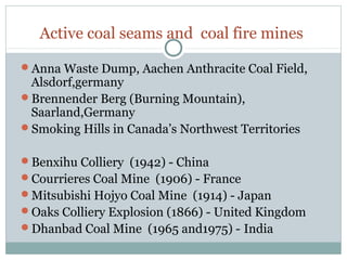 Active coal seams and coal fire mines
Anna Waste Dump, Aachen Anthracite Coal Field,
Alsdorf,germany
Brennender Berg (Burning Mountain),
Saarland,Germany
Smoking Hills in Canada’s Northwest Territories
Benxihu Colliery (1942) - China
Courrieres Coal Mine (1906) - France
Mitsubishi Hojyo Coal Mine (1914) - Japan
Oaks Colliery Explosion (1866) - United Kingdom
Dhanbad Coal Mine (1965 and1975) - India
 