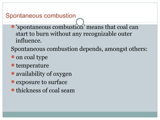 'spontaneous combustion' means that coal can
start to burn without any recognizable outer
influence.
Spontaneous combustion depends, amongst others:
on coal type
temperature
availability of oxygen
exposure to surface
thickness of coal seam
Spontaneous combustion
 