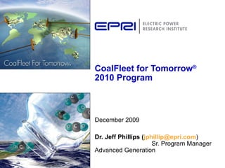 CoalFleet for Tomorrow ®  2010 Program December 2009 Dr. Jeff Phillips ( [email_address] )  Sr. Program Manager Advanced Generation 
