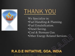 We Specialize in:
                 •Fuel Handling & Planning.
                 •Fuel Emulsification.
                 •Diesel Saving.
                 •Coal & Biomass Gas.
                 •Other Energy Related Services.




© R.A.D.E INITIATIVE 2013   |   rade.initiative@gmail.com
 