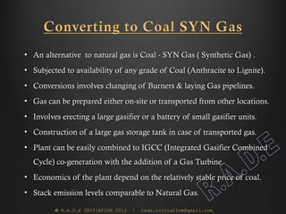 • An alternative to natural gas is Coal - SYN Gas ( Synthetic Gas) .
• Subjected to availability of any grade of Coal (Anthracite to Lignite).
• Conversions involves changing of Burners & laying Gas pipelines.
• Gas can be prepared either on-site or transported from other locations.
• Involves erecting a large gasifier or a battery of small gasifier units.
• Construction of a large gas storage tank in case of transported gas.
• Plant can be easily combined to IGCC (Integrated Gasifier Combined
  Cycle) co-generation with the addition of a Gas Turbine.
• Economics of the plant depend on the relatively stable price of coal.
• Stack emission levels comparable to Natural Gas.

         © R.A.D.E INITIATIVE 2013   |   rade.initiative@gmail.com
 