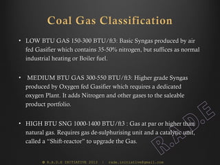 • LOW BTU GAS 150-300 BTU/ft3: Basic Syngas produced by air
  fed Gasifier which contains 35-50% nitrogen, but suffices as normal
  industrial heating or Boiler fuel.


•   MEDIUM BTU GAS 300-550 BTU/ft3: Higher grade Syngas
    produced by Oxygen fed Gasifier which requires a dedicated
    oxygen Plant. It adds Nitrogen and other gases to the saleable
    product portfolio.


• HIGH BTU SNG 1000-1400 BTU/ft3 : Gas at par or higher than
  natural gas. Requires gas de-sulphurising unit and a catalytic unit,
  called a “Shift-reactor” to upgrade the Gas.


          © R.A.D.E INITIATIVE 2013   |   rade.initiative@gmail.com
 