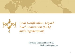 Coal Gasification, Liquid
Fuel Conversion (CTL),
and Cogeneration


      Prepared By: Farid Seif / CEO
                   DuTemp Corporation


                                        1
 