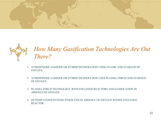 How Many Gasification Technologies Are Out
    There?
1. ATMOSPHERIC GASIFIER OR HYBRID INCINERATION USING FLAME AND STARVED OF
   OXYGEN.

2. ATMOSPHERIC GASIFIER OR HYBRID INCINERATION USES PLASMA TORCH AND STARVED
   OF OXYGEN.

3. PLASMA TORCH TECHNOLOGY WITH ENCLOSED REACTORS AND GASIFICATION IN
   ABSENCE OF OXYGEN

4. DUTEMP/ATONN SYSTEM: PYROLYSIS IN ABSENCE OF OXYGEN WITHIN ENCLUSED
   REACTOR.


                                                                               13
 