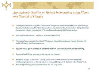 Atmospheric Gasifier or Hybrid Incineration using Flame
and Starved of Oxygen

  Atmospheric Gasifier or Hybrid Incineration using flame and starved of Oxygen manufactured
  by: GE, Shell, Conoco, Chevron, Texaco, Sasol, Eastman Kodak, Chinese Low Temp, Gasifier,
  (hereinafter: others) cannot meet EPA mandates and requires CO2 sequestering.

  Low rate of conversion – up to 32% of Carbon Molecules’.

  Operating Temperature is less than 1700 degrees Fahrenheit producing Furans, Dioxins, CO
  and CO2 during gasification process.

  System could go in reveres at any time that will cause shut down and re-starting.

  Requires land-filling, massive scrubbing and gas cleanup.

  Produced Syngas is not clean. Use of Amine unit for CO2 separation considered very
  challenging/expensive as the impurities in produced Syngas will shut down the Amine Unit.
  Finished products contain contamination and not very clean.

                                                                                              14
 