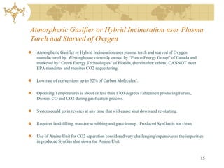 Atmospheric Gasifier or Hybrid Incineration uses Plasma
Torch and Starved of Oxygen
  Atmospheric Gasifier or Hybrid Incineration uses plasma torch and starved of Oxygen
  manufactured by: Westinghouse currently owned by “Plasco Energy Group” of Canada and
  marketed by “Green Energy Technologies” of Florida, (hereinafter: others) CANNOT meet
  EPA mandates and requires CO2 sequestering.

  Low rate of conversion- up to 32% of Carbon Molecules’.

  Operating Temperatures is about or less than 1700 degrees Fahrenheit producing Furans,
  Dioxins CO and CO2 during gasification process.

  System could go in reveres at any time that will cause shut down and re-starting.

  Requires land-filling, massive scrubbing and gas cleanup. Produced SynGas is not clean.

  Use of Amine Unit for CO2 separation considered very challenging/expensive as the impurities
  in produced SynGas shut down the Amine Unit.


                                                                                            15
 