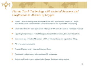 Plasma Torch Technology with enclosed Reactors and
Gasification in Absence of Oxygen

  Plasma Torch Technology with enclosed Reactors and Gasification in absence of Oxygen
  marketed by others, can meet all EPA mandates and does not require CO2 sequestering.

  Excellent systems for small applications when quick “On and Off” (such as Hazmat) is required

  Operating temperatures is over 2650 degrees Fahrenheit thus Furans, Dioxins will not form.

  Conversion rate of Carbon Molecules’ is 88% or better and does not require land-filling.

  All by-products are saleable.

  Produced Syngas is very clean and near pure form.

  Amine unit works properly to its maximum life expectancy.

  System could go in reveres seldom that will cause shut down and re-starting.

                                                                                               16
 