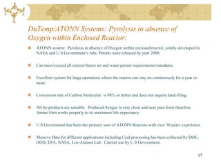 DuTemp/ATONN Systems: Pyrolysis in absence of
Oxygen within Enclosed Reactor:
  ATONN system: Pyrolysis in absence of Oxygen within enclosed reactor, jointly developed in
  NASA and U.S Government’s labs. Patents were released by year 2000.

  Can meet/exceed all current/future air and water permit requirements/mandates.

  Excellent system for large operations where the reactor can stay on continuously for a year or
  more.

  Conversion rate of Carbon Molecules’ is 98% or better and does not require land-filing.

  All by-products are saleable. Produced Syngas is very clean and near pure form therefore
  Amine Unit works properly to its maximum life expectancy.

  U.S Government has been the primary user of ATONN Reactors with over 30 years experience.

  Massive Data for different applications including Coal processing has been collected by DOE,
  DOD, EPA, NASA, Los-Alamos Lab. Current use by U.S Government.


                                                                                                   17
 
