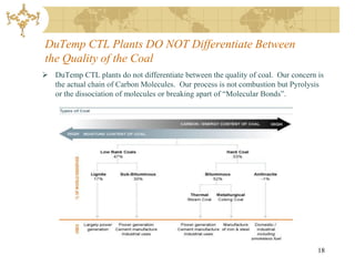 DuTemp CTL Plants DO NOT Differentiate Between
the Quality of the Coal
 DuTemp CTL plants do not differentiate between the quality of coal. Our concern is
  the actual chain of Carbon Molecules. Our process is not combustion but Pyrolysis
  or the dissociation of molecules or breaking apart of “Molecular Bonds”.




                                                                                  18
 