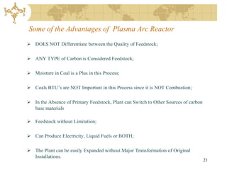 Some of the Advantages of Plasma Arc Reactor
 DOES NOT Differentiate between the Quality of Feedstock;

 ANY TYPE of Carbon is Considered Feedstock;

 Moisture in Coal is a Plus in this Process;

 Coals BTU’s are NOT Important in this Process since it is NOT Combustion;

 In the Absence of Primary Feedstock, Plant can Switch to Other Sources of carbon
  base materials

 Feedstock without Limitation;

 Can Produce Electricity, Liquid Fuels or BOTH;

 The Plant can be easily Expanded without Major Transformation of Original
  Installations.
                                                                                     21
 