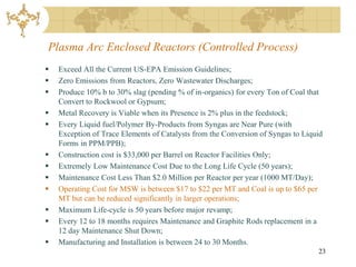 Plasma Arc Enclosed Reactors (Controlled Process)
   Exceed All the Current US-EPA Emission Guidelines;
   Zero Emissions from Reactors, Zero Wastewater Discharges;
   Produce 10% b to 30% slag (pending % of in-organics) for every Ton of Coal that
    Convert to Rockwool or Gypsum;
   Metal Recovery is Viable when its Presence is 2% plus in the feedstock;
   Every Liquid fuel/Polymer By-Products from Syngas are Near Pure (with
    Exception of Trace Elements of Catalysts from the Conversion of Syngas to Liquid
    Forms in PPM/PPB);
   Construction cost is $33,000 per Barrel on Reactor Facilities Only;
   Extremely Low Maintenance Cost Due to the Long Life Cycle (50 years);
   Maintenance Cost Less Than $2.0 Million per Reactor per year (1000 MT/Day);
   Operating Cost for MSW is between $17 to $22 per MT and Coal is up to $65 per
    MT but can be reduced significantly in larger operations;
   Maximum Life-cycle is 50 years before major revamp;
   Every 12 to 18 months requires Maintenance and Graphite Rods replacement in a
    12 day Maintenance Shut Down;
   Manufacturing and Installation is between 24 to 30 Months.
                                                                                  23
 