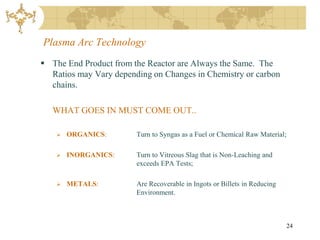 Plasma Arc Technology
 The End Product from the Reactor are Always the Same. The
  Ratios may Vary depending on Changes in Chemistry or carbon
  chains.

   WHAT GOES IN MUST COME OUT..

       ORGANICS:       Turn to Syngas as a Fuel or Chemical Raw Material;

       INORGANICS:     Turn to Vitreous Slag that is Non-Leaching and
                        exceeds EPA Tests;

       METALS:         Are Recoverable in Ingots or Billets in Reducing
                        Environment.



                                                                             24
 