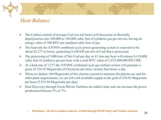 Heat Balance

   The Carbon content of average Coal (on net basis) will dissociate or thermally
    depolymerise into 180,000 to 196,000 cubic feet of synthesis gas per net ton, having an
    energy value of 300 BTU per standard cubic foot of gas.
   The heat rate for ATONN combined cycle power generating system is expected to be
    about 42.277 or lower, generating 8,160 kW per ton of Coal that is processed.
   The processing of 1000 tons of Net Coal per day or 41 tons per hour will release 8,118,000
    cubic feet of synthesis gas per hour with a total BTU value of 2,435,400,000 BTU/HR.
   At a heat rate of 7,277 the ATONN combined cycle gas turbine system will generate a
    gross of 334.56 Megawatts of Electricity per hour, twenty-four hours a day.
   When we deduct 104 Megawatts of this electric current to maintain the plasma arc and for
    other plant requirements, we are left with available supply to the grid of 230.56 Megawatts
    per hour (5,533.44 Megawatts per day).
   Heat Recovery through Freon Driven Turbines are added value and can increase the power
    production between 5% to 7%.




        Disclaimer: All above numbers must be verified through FEED Study and Turbine selection.
                                                                                                    28
 