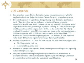 CO2 Capturing
 Gas separation occurs 2 times during the Syngas production process: right after
  gasification itself and during burning the Syngas for power generation purposes.
 DuTemp Reactors will separate most impurities up front during the gasification
  itself. Therefore, there are less pollutants in produced Syngas versus the
  Atmospheric Gasification which cannot scrub out any impurities during first phase
  of gasification and must goes through expensive clean-up in a later phases through
  scrubbing techniques that are proven too costly. In the said system (by others),
  produced Syngas (only up to 32% conversion rate based on the carbon molecules) is
  highly contaminated with all different components including lots of CO, CO2,
  Sulphur and Metals due to uncompleted process. The presence of such impurities
  make it very difficult and expensive to manage the Syngas Clean Up.
 In order to separate the CO2 from the smoke-stack, the plant must be equipped with:
     Alkyl base Amine Unit , or
     Membrane Base Amine Unit
 Both type of Amine Units will shut down with the presence of impurities, especially
  metals in the processed gas.
 The gases produced in our power plants would not effect the performance or
  efficiency of Amine Units as there are no impurities present in the gas (Impurities
  are scrubbed out upfront and in the reactor and water filtration).
                                                                                   29
 