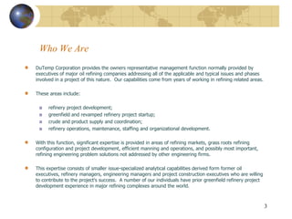 Who We Are
DuTemp Corporation provides the owners representative management function normally provided by
executives of major oil refining companies addressing all of the applicable and typical issues and phases
involved in a project of this nature. Our capabilities come from years of working in refining related areas.

These areas include:

      refinery project development;
      greenfield and revamped refinery project startup;
      crude and product supply and coordination;
      refinery operations, maintenance, staffing and organizational development.

With this function, significant expertise is provided in areas of refining markets, grass roots refining
configuration and project development, efficient manning and operations, and possibly most important,
refining engineering problem solutions not addressed by other engineering firms.

This expertise consists of smaller issue-specialized analytical capabilities derived form former oil
executives, refinery managers, engineering managers and project construction executives who are willing
to contribute to the project's success. A number of our individuals have prior greenfield refinery project
development experience in major refining complexes around the world.



                                                                                                               3
 