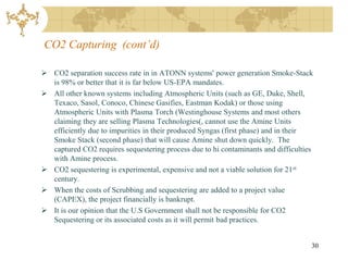 CO2 Capturing (cont’d)

 CO2 separation success rate in in ATONN systems' power generation Smoke-Stack
  is 98% or better that it is far below US-EPA mandates.
 All other known systems including Atmospheric Units (such as GE, Duke, Shell,
  Texaco, Sasol, Conoco, Chinese Gasifies, Eastman Kodak) or those using
  Atmospheric Units with Plasma Torch (Westinghouse Systems and most others
  claiming they are selling Plasma Technologies(, cannot use the Amine Units
  efficiently due to impurities in their produced Syngas (first phase) and in their
  Smoke Stack (second phase) that will cause Amine shut down quickly. The
  captured CO2 requires sequestering process due to hi contaminants and difficulties
  with Amine process.
 CO2 sequestering is experimental, expensive and not a viable solution for 21 st
  century.
 When the costs of Scrubbing and sequestering are added to a project value
  (CAPEX), the project financially is bankrupt.
 It is our opinion that the U.S Government shall not be responsible for CO2
  Sequestering or its associated costs as it will permit bad practices.


                                                                                   30
 