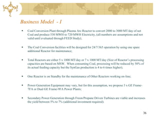 Business Model - I
   Coal Conversion Plant through Plasma Arc Reactor to convert 2000 to 3000 MT/day of net
    Coal and produce 530 MWH to 720 MWH Electricity, (all numbers are assumptions and not
    valid until evaluated through FEED Study);

   The Coal Conversion facilities will be designed for 24/7/365 operation by using one spare
    additional Reactor for maintenance;

   Total Reactors are either 5 x 1000 MT/day or 7 x 1000 MT/day (Size of Reactor’s processing
    capacities are based on MSW. When consuming Coal, processing will be reduced by 50% of
    its actual feeding capacity but the SynGas production is 4 to 6 times higher);

   One Reactor is on Standby for the maintenance of Other Reactors working on-line;

   Power Generation Equipment may vary, but for this assumption, we propose 3 x GE Frame-
    7FA or Dual GE Frame-9FA Power Plants;

   Secondary Power Generation through Freon/Propane Driven Turbines are viable and increases
    the yield between 5% to 7% (additional investment required).


                                                                                                36
 