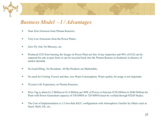 Business Model - I / Advantages
   Near Zero Emission from Plasma Reactors;

   Very Low Emissions from the Power Plants;

   Zero Fly Ash, No Mercury, etc.

   Produced CO2 from burning the Syngas in Power Plant are free of any impurities and 98% of CO2 can be
    captured for sale in pure form or can be recycled back into the Plasma Reactor as feedstock in absence of
    market demand;

   No Land-filling, No Residuals, All By-Products are Marketable;

   No need for Cooling Towers and thus, less Water Consumption; Water quality for usage is not important.

   50 years Life Expectancy on Plasma Reactors;

   Price Tag is about $1.2 Million to $1.4 Million per MW of Power or between $720 Million to $840 Million for
    Plant with Power Generation capacity of 530 MWH to 720 MWH (must be verified through FEED Study);

   The Cost of Implementation is 1/3 less than IGCC configuration with Atmospheric Gasifier by Others such as
    Sasol, Shell, GE, etc..


                                                                                                                37
 