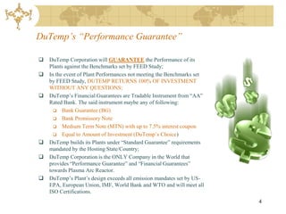 DuTemp’s “Performance Guarantee”

   DuTemp Corporation will GUARANTEE the Performance of its
    Plants against the Benchmarks set by FEED Study;
   In the event of Plant Performances not meeting the Benchmarks set
    by FEED Study, DUTEMP RETURNS 100% OF INVESTMENT
    WITHOUT ANY QUESTIONS;
   DuTemp’s Financial Guarantees are Tradable Instrument from “AA”
    Rated Bank. The said instrument maybe any of following:
       Bank Guarantee (BG)
       Bank Promissory Note
       Medium Term Note (MTN) with up to 7.5% interest coupon
       Equal to Amount of Investment (DuTemp’s Choice)
   DuTemp builds its Plants under “Standard Guarantee” requirements
    mandated by the Hosting State/Country;
   DuTemp Corporation is the ONLY Company in the World that
    provides “Performance Guarantee” and “Financial Guarantees”
    towards Plasma Arc Reactor.
   DuTemp’s Plant’s design exceeds all emission mandates set by US-
    EPA, European Union, IMF, World Bank and WTO and will meet all
    ISO Certifications.
                                                                        4
 