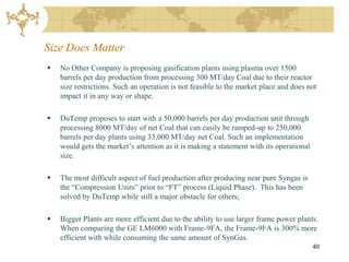 Size Does Matter
   No Other Company is proposing gasification plants using plasma over 1500
    barrels per day production from processing 300 MT/day Coal due to their reactor
    size restrictions. Such an operation is not feasible to the market place and does not
    impact it in any way or shape.

   DuTemp proposes to start with a 50,000 barrels per day production unit through
    processing 8000 MT/day of net Coal that can easily be ramped-up to 250,000
    barrels per day plants using 33,000 MT/day net Coal. Such an implementation
    would gets the market’s attention as it is making a statement with its operational
    size.

   The most difficult aspect of fuel production after producing near pure Syngas is
    the “Compression Units” prior to “FT” process (Liquid Phase). This has been
    solved by DuTemp while still a major obstacle for others;

   Bigger Plants are more efficient due to the ability to use larger frame power plants.
    When comparing the GE LM6000 with Frame-9FA, the Frame-9FA is 300% more
    efficient with while consuming the same amount of SynGas.
                                                                                         40
 