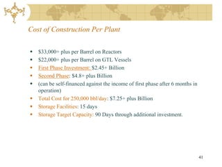 Cost of Construction Per Plant

   $33,000+ plus per Barrel on Reactors
   $22,000+ plus per Barrel on GTL Vessels
   First Phase Investment: $2.45+ Billion
   Second Phase: $4.8+ plus Billion
   (can be self-financed against the income of first phase after 6 months in
    operation)
   Total Cost for 250,000 bbl/day: $7.25+ plus Billion
   Storage Facilities: 15 days
   Storage Target Capacity: 90 Days through additional investment.




                                                                                41
 