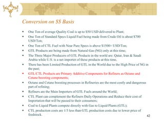 Conversion on $$ Basis
   One Ton of average Quality Coal is up to $50 USD delivered to Plant;
   One Ton of Standard Specs Liquid Fuel being made from Crude Oil is about $700
    USD/Ton;
   One Ton of CTL Fuel with Near Pure Specs is above $1500+ USD/Ton;
   GTL Products are being made from Natural Gas (NG) only at this time;
   The Three Major Producers of GTL Products in the world are: Qatar, Iran & Saudi
    Arabia while U.S. is a net importer of these products at this time,
   There has been Limited Production of GTL in the World due to the High Price of NG in
    the past;
   GTL/CTL Products are Primary Additive Components for Refiners as Octane and
    Cetane boosting components;
   Octane and Cetane boosting processes in Refineries are the most costly and dangerous
    part of refining;
   Refiners are the Main Importers of GTL Fuels around the World;
   CTL Plant can complement the Refiners Daily Operations and Reduce their cost of
    Importation that will be passed to their consumers;
   Coal to Liquid Plants compete directly with Gas to Liquid Plants (GTL);
   CTL production costs are 1/3 less than GTL production costs due to lower price of
    feedstock.                                                                           42
 