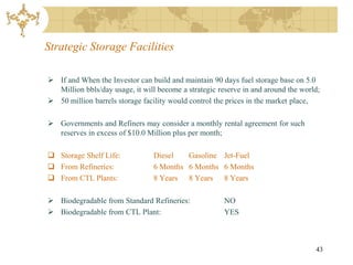 Strategic Storage Facilities

 If and When the Investor can build and maintain 90 days fuel storage base on 5.0
  Million bbls/day usage, it will become a strategic reserve in and around the world;
 50 million barrels storage facility would control the prices in the market place,

 Governments and Refiners may consider a monthly rental agreement for such
  reserves in excess of $10.0 Million plus per month;

 Storage Shelf Life:            Diesel   Gasoline Jet-Fuel
 From Refineries:               6 Months 6 Months 6 Months
 From CTL Plants:               8 Years 8 Years 8 Years

 Biodegradable from Standard Refineries:              NO
 Biodegradable from CTL Plant:                        YES



                                                                                   43
 