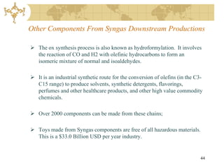 Other Components From Syngas Downstream Productions

 The ox synthesis process is also known as hydroformylation. It involves
  the reaction of CO and H2 with olefinic hydrocarbons to form an
  isomeric mixture of normal and isoaldehydes.

 It is an industrial synthetic route for the conversion of olefins (in the C3-
  C15 range) to produce solvents, synthetic detergents, flavorings,
  perfumes and other healthcare products, and other high value commodity
  chemicals.

 Over 2000 components can be made from these chains;

 Toys made from Syngas components are free of all hazardous materials.
  This is a $33.0 Billion USD per year industry.


                                                                              44
 