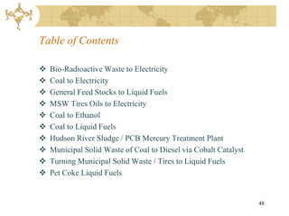 Table of Contents

   Bio-Radioactive Waste to Electricity
   Coal to Electricity
   General Feed Stocks to Liquid Fuels
   MSW Tires Oils to Electricity
   Coal to Ethanol
   Coal to Liquid Fuels
   Hudson River Sludge / PCB Mercury Treatment Plant
   Municipal Solid Waste of Coal to Diesel via Cobalt Catalyst
   Turning Municipal Solid Waste / Tires to Liquid Fuels
   Pet Coke Liquid Fuels


                                                                  48
 
