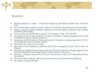 Summary

 DuTemp proposes to conduct a Front End Engineering and Design (FEED) study for Illinois
 Coal,
 Part of FEED study would be to gasify 1 Metric Ton of Coal in a Plasma Reactor and log all data,
 Produce computer modeling for plants’ operation to verify the viability of processes and set all the
 performance benchmarks,
 Cost to produce the FEED study is equal to 1.5% of project’s value + $2.5 M USD,
 To produce the FEED study for Illinois CTL plant’s first phase, a funding requirement of $27.0 M
 is needed from the Government or others or;
 To produce the FEED study for Illinois power plant’s first phase, a funding requirement of $12.0
 M is needed from the Government or others ,
 Duration for this study is 6 to 8 months,
 This study will be conducted by DuTemp and will be re-stamped by Jacob, Fluor or Stone &
 Webster,
 DuTemp will reimburse this cost upon conclusion of financing. However, through support of Coal
 Bond or Industrial Revenue Bonds, this fee is paid by bonds in advance or;
 DuTemp is willing to assume 50% of its cost if the structure is base on JV Partnership with the
 Government,
 DuTemp is open to dialogue. This is just a scenario and it is not final position of DuTemp.
 We request a check to DuTemp.


                                                                                                  62
 