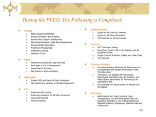 During the FEED, The Following is Completed:
                                                          Control Systems
Process
                                                                 Quotes for DCS and SIS Systems
         Major Equipment Definition
                                                                 Quotes on All Inline Instruments
         Process Simulation and Modeling
                                                                 10% Estimate on All Instruments
         Process Flow Diagram Development
         Mechanical Equipment Data Sheet Development
         Process Written Description                      Electrical
         Preliminary Process Data                                MCC Preliminary Design
         Preliminary Line List                                   Quote from Powel or GE on the Building with All
                                                                 Equipment Inside
         Develop P & IDs
                                                                 Rough Count of All Motors, Cables, and Cable Trays
                                                                 10% Estimate
Piping
         Preliminary Estimate of Large Bore Pipe
         Participate in P & ID Development
                                                          Computer Modeling
                                                                 Computer Modeling will Verify the Performance of
         Valve Drag for Estimate
                                                                 All Equipments and Validate the Process in Real
         Get Quotes on Pipe and Valves                           Time Operation.
                                                                 This Report, will establish All Performance
Mechanical                                                       Benchmarks, Processing Data, Air Emission, and
         Prepare RFQ and Issue for Major Equipment               Water Quality Benchmarks for Permitting to be
                                                                 submitted to EPA.
         Get Quotes from Vendors on All Major Equipment
                                                                 All Guarantees are Issued based on Results from
                                                                 this Report.
Civil
         Preliminary Pile Counts                          Estimating
         Preliminary Drawings for All Major Structures
                                                                 Adds Construction Costs, including Labor,
         Grey Steel Estimate                                     Transportation, and All Field Expense Rolls, All
         Cement Estimate                                         Disciplines Estimates to One Total Installed Cost
                                                                 Estimate Including: Engineering, Material Costs and
                                                                 Construction.

                                                                                                                 63
 