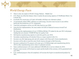 World Energy Facts
   There is only one empire in World’s Energy Markets – Middle East
   CTL Plants can offset this balance when it reaches the processing capacity of 150,000 plus Metric Ton
    Coal per day;
   Eventually the current price of Crude will tumble with these new alternative plants;
   To permanently defuse OPEC influence in world energy, Investors must investor in one million
    barrels per day production of CTL components;
   Total fuel consumption will be over 40% Bio-Fuels by year 2020;
   Upon the first implementation, the stock market will shift its financial resources toward Coal
    Gasification;
   We forecast the implementation of over 1.0 Million bbl/day CTL plants by the year 2015 with proper
    funding that can consume 150,000 MT/day low quality Coal;
   DuTemp has manufacturing capacity to reach this goal by year 2018;
   Secondary manufacturing will obsolete China as a major exporter to the U.S;
   Investors can offer high paying jobs and still compete with China and S. Korea manufacturers;
   Investors will be able to reach the entire North America through its Hub Networks;
   Investors combined in CTL projects will create up to 2.0 Million high scale manufacturing jobs by
    2018 in other manufacturing sectors when it is planned correctly;
   Same combined projects will create additional 6,000,000 jobs in service industry by 2018;
   Region’s main income will be based on export and the health of the economy will be guaranteed until
    year 2050;
   CTL combined projects when all completed, will increase the Export on manufactured products by
    30%.
                                                                                                      64
 