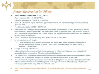 Power Generation by Others
    MORE PROOF THAT COAL AIN’T CHEAP
    Duke wins approval for a $3100 / kW Plant
    Posted by Sean Casten at 1:54 PM on 27 Nov 2007
   From E & E News ($ub req’d): Indiana has approved a $2 Billion, 630 MW integrated gasification / combined
    cycle coal plant.
   Two Billion divided by 630 MW = $3,174 / kW
   If we assume that Coal Equity Investors expect to recover their investment over 20 years with an eleven percent
    return, that works out to 5.7 cents / kWh just to pay off the capital for the power plant. Add in another 3 cents or
    so for transmission and distribution, and a couple cents for fuel and operating costs, and this plant will work out to
    be over 10 cents in retail prices.
   This in a state where the current average retail electric rate is 6.79 cents / kWh.
   So why was it approved? Simple:
          “In the Midwest, Coal is plentiful and low-cost, and finding ways to burn it cleanly is fundamental to
           meeting our customers’ demand for power,” Duke Energy Indiana President Jim Stanley said in a
           statement. The head spins.
   Excerpts of the story below the fold.
   Indiana utility regulators approved Duke Energy’s proposed $2 billion coal-fired power plant equipped with
    advanced pollution controls about 100 miles southwest of Indianapolis.
   The Indiana Utility Regulatory Commission decision followed more than two years of planning by Duke’s Indiana
    subsidiary and its predecessor, Cinergy/PSI Indiana, which was acquired by duke in May 2006.
   The 630-megawatt, integrated gasification combined cycle (IGCC) plant, which still must obtain permits from the
    Indiana Department of Environmental Management, could begin construction in Knox County early next year
    with an expected startup in early 2012, Duke Officials said.

   Note: Please se financial figures of $3.1 Million USD per MW power plant’s cost but recently was increased
    again.                                                                                                             65
 