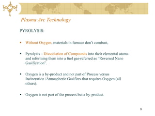 Plasma Arc Technology

PYROLYSIS:

   Without Oxygen, materials in furnace don’t combust,

   Pyrolysis – Dissociation of Compounds into their elemental atoms
    and reforming them into a fuel gas-referred as “Reversed Nano
    Gasification”.

   Oxygen is a by-product and not part of Process versus
    Incineration /Atmospheric Gasifiers that requires Oxygen (all
    others).

   Oxygen is not part of the process but a by-product.


                                                                       8
 