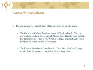 Plasma IS More Efficient



 Plasma is more efficient than older methods of gasification.

       The Carbon to Carbon Bonds are more difficult to break. This can
        not be done easily in conventional Atmospheric Gasifiers due to their
        low temperatures – that is why Char is formed. Plasma breaks these
        bonds so all of the carbon is converted.

       The Plasma Reaction is Endothermic. Therefore, all of the Energy
        required for the process is available for recovery later.




                                                                            9
 