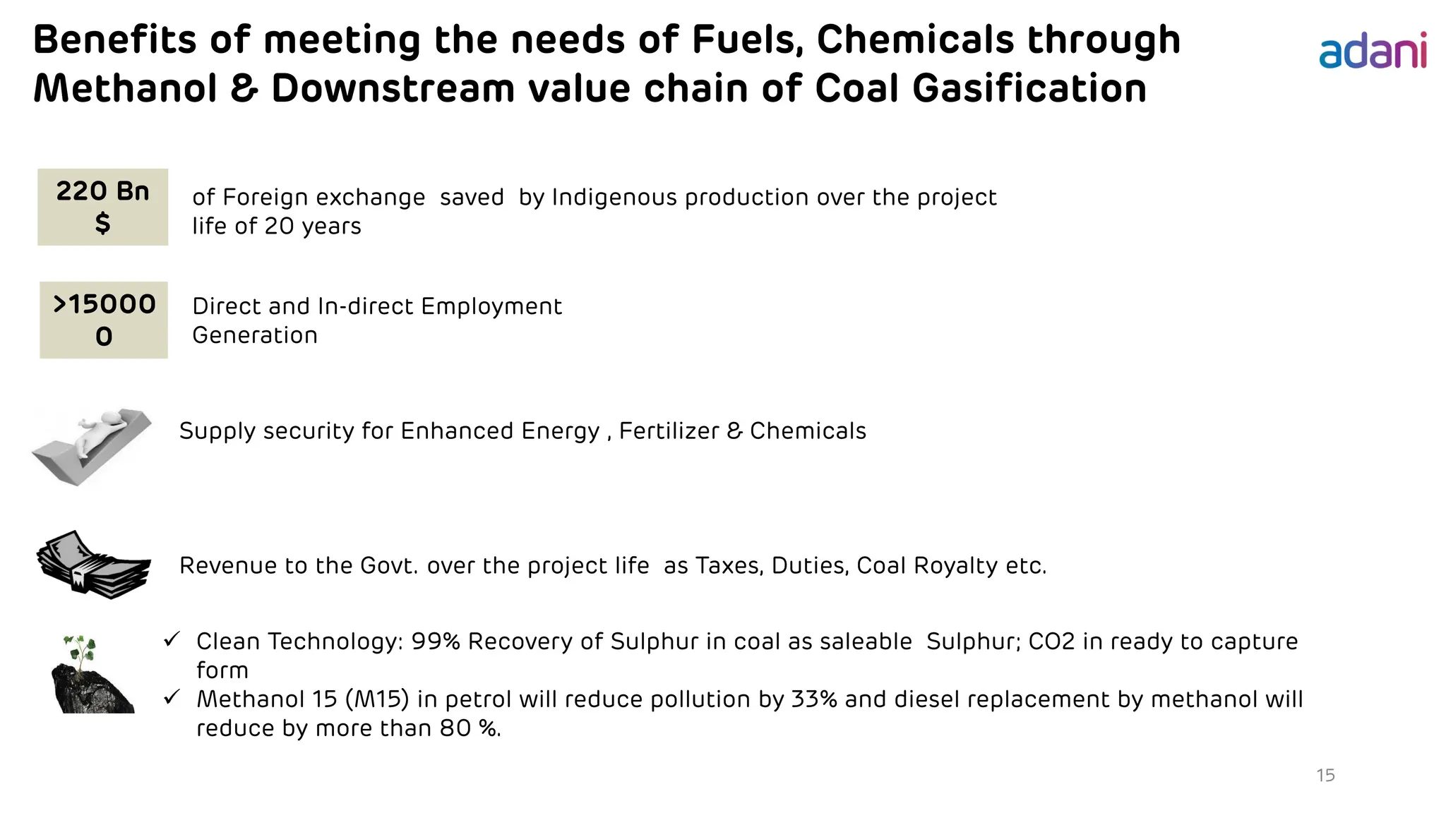 Benefits of meeting the needs of Fuels, Chemicals through
Methanol & Downstream value chain of Coal Gasification
15
of Foreign exchange saved by Indigenous production over the project
life of 20 years
>15000
0
Direct and In-direct Employment
Generation
Supply security for Enhanced Energy , Fertilizer & Chemicals
Revenue to the Govt. over the project life as Taxes, Duties, Coal Royalty etc.
✓ Clean Technology: 99% Recovery of Sulphur in coal as saleable Sulphur; CO2 in ready to capture
form
✓ Methanol 15 (M15) in petrol will reduce pollution by 33% and diesel replacement by methanol will
reduce by more than 80 %.
220 Bn
$
 