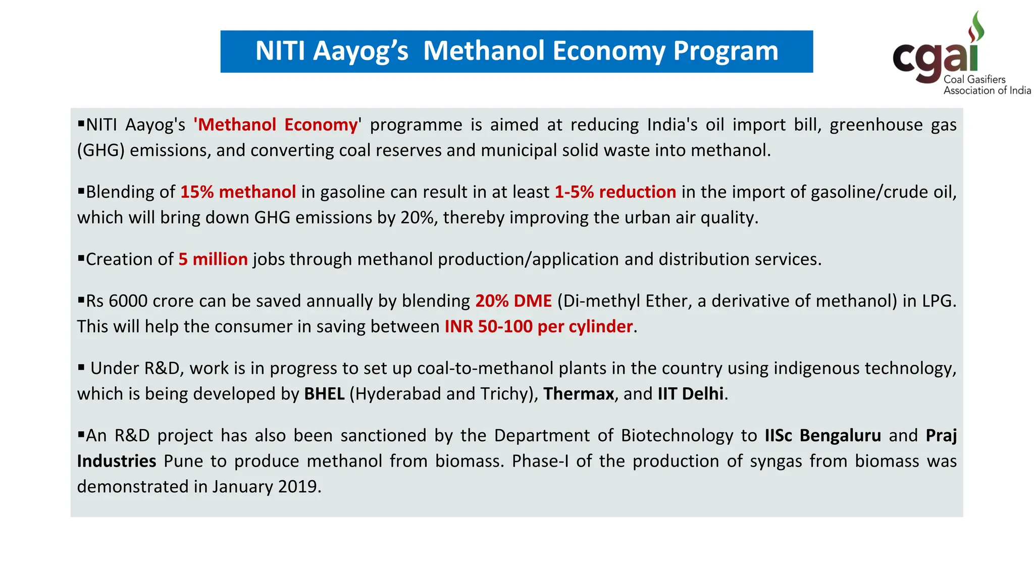 ▪NITI Aayog's 'Methanol Economy' programme is aimed at reducing India's oil import bill, greenhouse gas
(GHG) emissions, and converting coal reserves and municipal solid waste into methanol.
▪Blending of 15% methanol in gasoline can result in at least 1-5% reduction in the import of gasoline/crude oil,
which will bring down GHG emissions by 20%, thereby improving the urban air quality.
▪Creation of 5 million jobs through methanol production/application and distribution services.
▪Rs 6000 crore can be saved annually by blending 20% DME (Di-methyl Ether, a derivative of methanol) in LPG.
This will help the consumer in saving between INR 50-100 per cylinder.
▪ Under R&D, work is in progress to set up coal-to-methanol plants in the country using indigenous technology,
which is being developed by BHEL (Hyderabad and Trichy), Thermax, and IIT Delhi.
▪An R&D project has also been sanctioned by the Department of Biotechnology to IISc Bengaluru and Praj
Industries Pune to produce methanol from biomass. Phase-I of the production of syngas from biomass was
demonstrated in January 2019.
NITI Aayog’s Methanol Economy Program
 