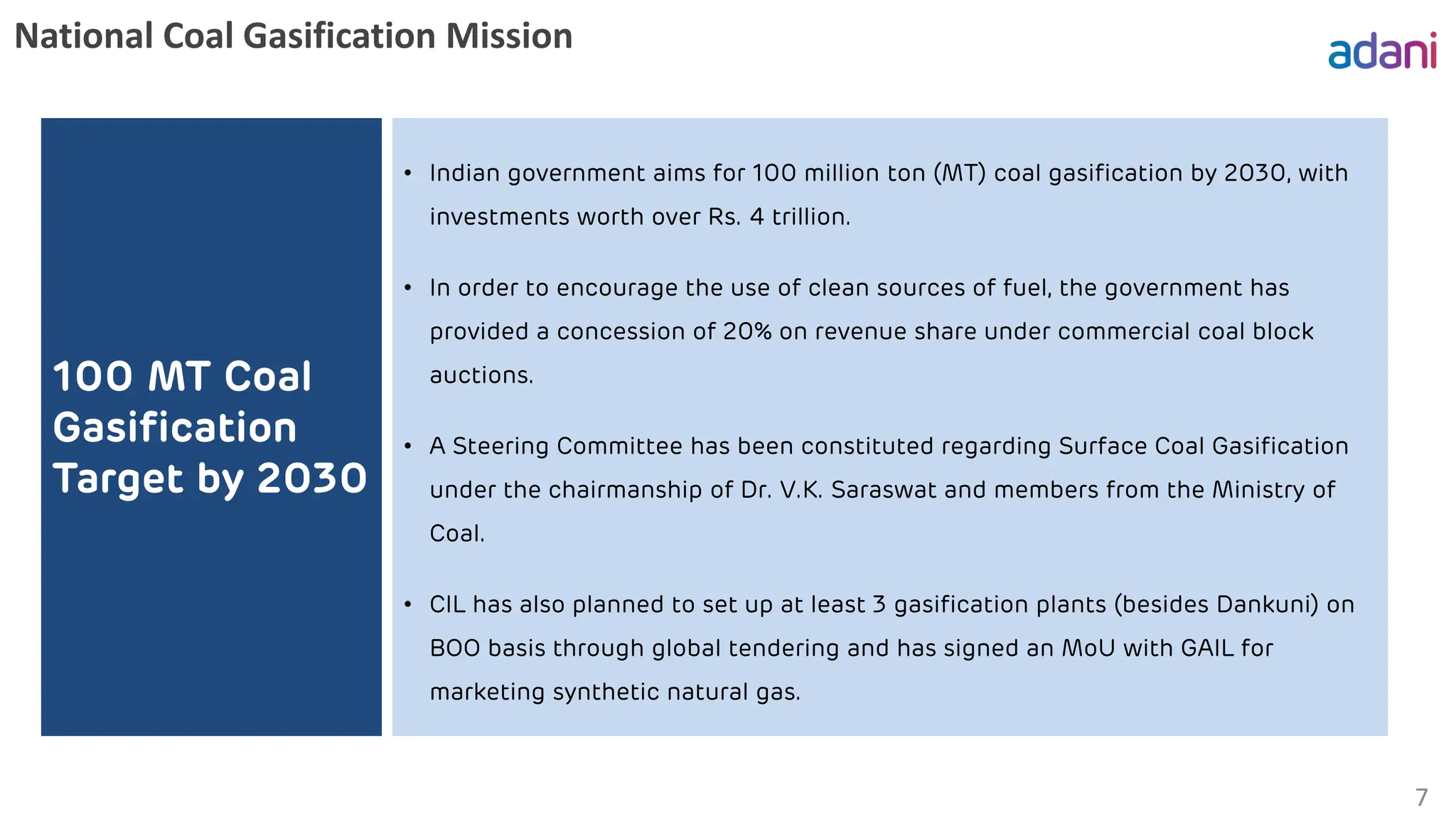 National Coal Gasification Mission
7
100 MT Coal
Gasification
Target by 2030
• Indian government aims for 100 million ton (MT) coal gasification by 2030, with
investments worth over Rs. 4 trillion.
• In order to encourage the use of clean sources of fuel, the government has
provided a concession of 20% on revenue share under commercial coal block
auctions.
• A Steering Committee has been constituted regarding Surface Coal Gasification
under the chairmanship of Dr. V.K. Saraswat and members from the Ministry of
Coal.
• CIL has also planned to set up at least 3 gasification plants (besides Dankuni) on
BOO basis through global tendering and has signed an MoU with GAIL for
marketing synthetic natural gas.
 