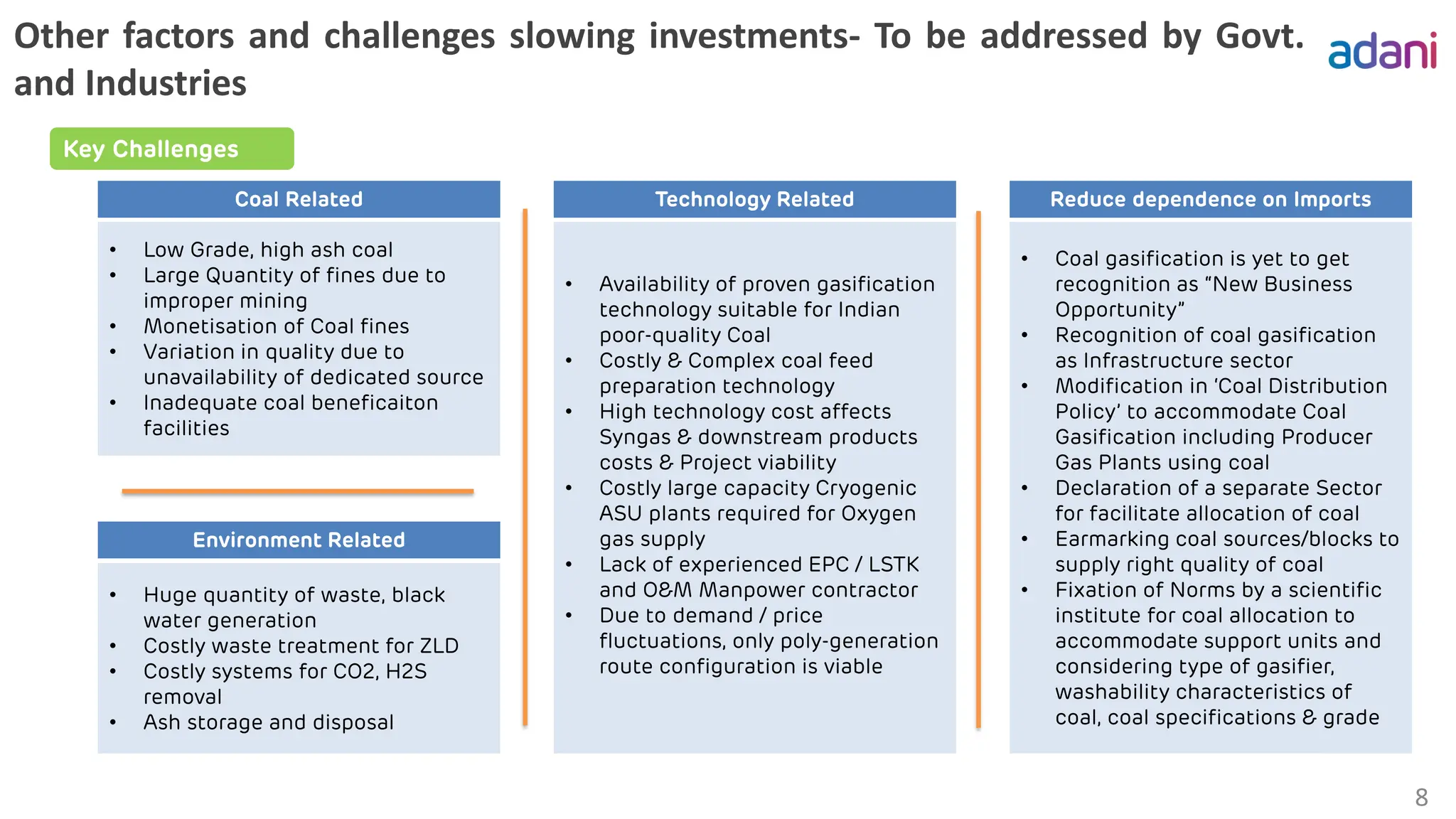 Other factors and challenges slowing investments- To be addressed by Govt.
and Industries
8
• Low Grade, high ash coal
• Large Quantity of fines due to
improper mining
• Monetisation of Coal fines
• Variation in quality due to
unavailability of dedicated source
• Inadequate coal beneficaiton
facilities
Coal Related
• Availability of proven gasification
technology suitable for Indian
poor-quality Coal
• Costly & Complex coal feed
preparation technology
• High technology cost affects
Syngas & downstream products
costs & Project viability
• Costly large capacity Cryogenic
ASU plants required for Oxygen
gas supply
• Lack of experienced EPC / LSTK
and O&M Manpower contractor
• Due to demand / price
fluctuations, only poly-generation
route configuration is viable
Technology Related
• Coal gasification is yet to get
recognition as “New Business
Opportunity”
• Recognition of coal gasification
as Infrastructure sector
• Modification in ‘Coal Distribution
Policy’ to accommodate Coal
Gasification including Producer
Gas Plants using coal
• Declaration of a separate Sector
for facilitate allocation of coal
• Earmarking coal sources/blocks to
supply right quality of coal
• Fixation of Norms by a scientific
institute for coal allocation to
accommodate support units and
considering type of gasifier,
washability characteristics of
coal, coal specifications & grade
Reduce dependence on Imports
• Huge quantity of waste, black
water generation
• Costly waste treatment for ZLD
• Costly systems for CO2, H2S
removal
• Ash storage and disposal
Environment Related
Key Challenges
 