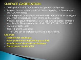 SURFACE GASIFICATION
 Developed in 1800s to produce town gas and city lighting.
 Renewed interest due to rise in oil prices, depleting oil &gas reserves
and IGCC technology
 Coal is exposed to hot steam and controlled amounts of air or oxygen
under high temperatures (250°-900°C) and pressures.
 Produces Syngas, hydrocarbons, water vapours, anhydrous ammonia
and phenols. The gas comprises of N2, CO2, CO, H2, CH4, O2, etc•
 Environmental friendly
 Reduced greenhouse gases
e.g. CO2 can be captured easily and at lower costs.
End Uses
 Substitute for natural gas
 Power generation using low Btu gas as fuel
 Manufacture of chemicals and fertilizers
 Conversion to Liquids (CTL)
 
