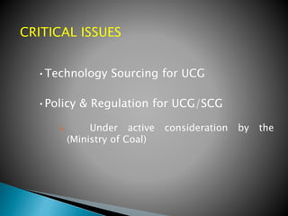 CRITICAL ISSUES
•Technology Sourcing for UCG
•Policy & Regulation for UCG/SCG
 Under active consideration by the
(Ministry of Coal)
 