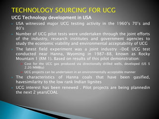 TECHNOLOGY SOURCING FOR UCG
UCG Technology development in USA
 USA witnessed major UCG testing activity in the 1960’s 70’s and
80’s
 Number of UCG pilot tests were undertaken through the joint efforts
of the industry, research institutes and government agencies to
study the economic viability and environmental acceptability of UCG
 The latest field experiment was a joint industry –DoE UCG test
conducted near Hanna, Wyoming in 1987-88, known as Rocky
Mountain 1 (RM 1). Based on results of this pilot demonstration:
 Cost for the UCG gas produced via directionally drilled wells, developed (US $
2.20/MMBtu)
 UCG projects can be undertaken in an environmentally acceptable manner
 The characteristics of Hanna coals that have been gasified,
havesimilarity to the low rank Indian lignites
 UCG interest has been renewed . Pilot projects are being plannedin
the next 2 yearsCOAL
 