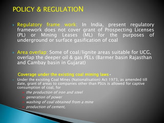 POLICY & REGULATION
 Regulatory frame work: In India, present regulatory
framework does not cover grant of Prospecting Licenses
(PL) or Mining Leases (ML) for the purposes of
underground or surface gasification of coal
 Area overlap: Some of coal/lignite areas suitable for UCG,
overlap the deeper oil & gas PELs (Barmer basin Rajasthan
and Cambay basin in Gujarat)
Coverage under the existing coal mining laws•
 Under the existing Coal Mines (Nationalisation) Act 1973, as amended till
date, grant of areas to companies other than PSUs is allowed for captive
consumption of coal, for
 the production of iron and steel
 generation of power
 washing of coal obtained from a mine
 production of cement,
 