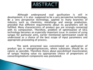 Although underground coal gasification is still in
development, it is also supposed to be a very perspective technology.
Be a very perspective technology. applied to many branches of
industry such as chemistry, metallurgy and energy production,
provided that different requirements about its parameters will be
fulfilled. Many characteristics of product gas are strongly connected
with its composition. Therefore, problem of optimization of UCG
technology becomes an especially important issue. In context of using
syngas for particular aims, earlier mentioned optimization could be
understood as a choice of the best scope of input parameters and
appropriate proceeding of process.
The work presented was concentrated on application of
product gas in energeticprocesses, where substrates should be as
caloric as possible. Therefore thesis about possibilityof maximization
of syngas heating value via appropriate choice of proportions of
convertingmedium components was postulated.
 