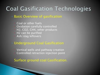 ◦ Basic Overview of gasification
 Coal or other fuels
 Oxidation carefully controlled
 H2, CO2, CH4, other products
 H2 can be purified
 Ash/slag leftovers
◦ Underground Coal Gasification
 Vertical wells and pathway creation
 Controlled retraction injection point
Surface ground coal Gasification.
 