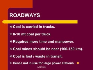 3/12/2020
ROADWAYS
Coal is carried in trucks.
8-10 mt coal per truck.
Requires more time and manpower.
Coal mines should be near (100-150 km).
Coal is lost / waste in transit.
 Hence not in use for large power stations.
 