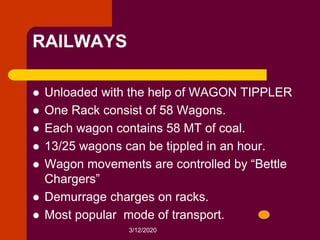 3/12/2020
RAILWAYS
 Unloaded with the help of WAGON TIPPLER
 One Rack consist of 58 Wagons.
 Each wagon contains 58 MT of coal.
 13/25 wagons can be tippled in an hour.
 Wagon movements are controlled by “Bettle
Chargers”
 Demurrage charges on racks.
 Most popular mode of transport.
 